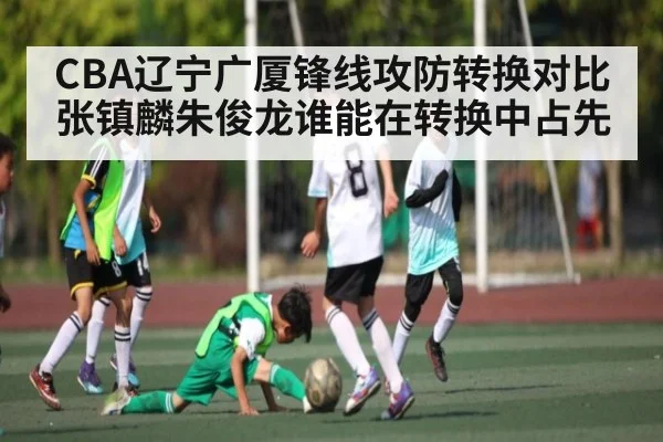 CBA辽宁广厦锋线攻防转换对比张镇麟朱俊龙谁能在转换中占先