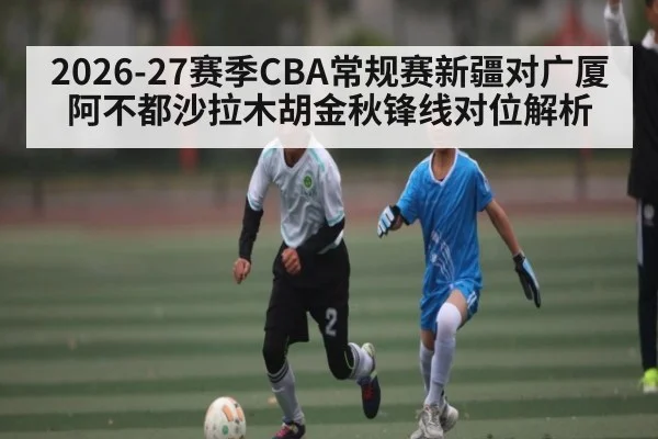 2026-27赛季CBA常规赛新疆对广厦阿不都沙拉木胡金秋锋线对位解析